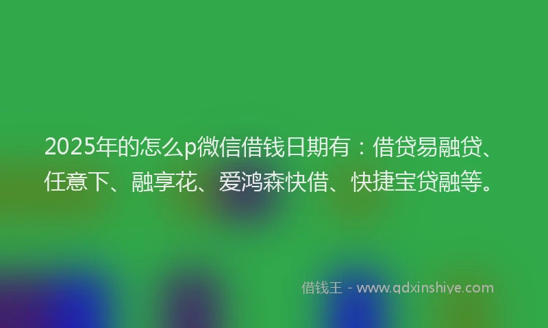 2025年的怎么p微信借钱日期有：借贷易融贷、任意下、融享花、爱鸿森快借、快捷宝贷融等。