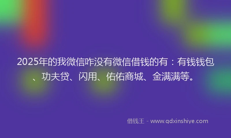 2025年的我微信咋没有微信借钱的有：有钱钱包、功夫贷、闪用、佑佑商城、金满满等。