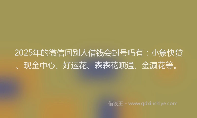 2025年的微信问别人借钱会封号吗有：小象快贷、现金中心、好运花、森森花呗通、金瀛花等。