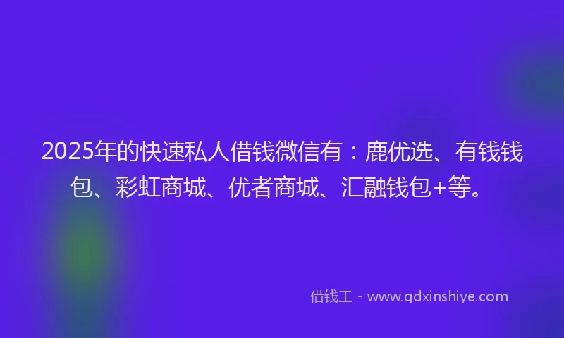 2025年的快速私人借钱微信有：鹿优选、有钱钱包、彩虹商城、优者商城、汇融钱包+等。