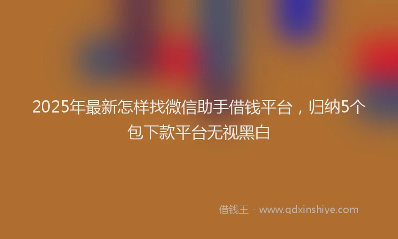 2025年最新怎样找微信助手借钱平台，归纳5个包下款平台无视黑白