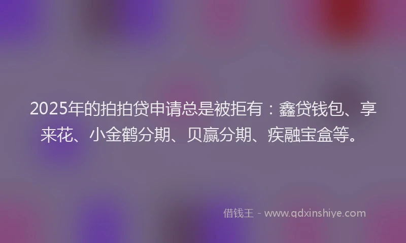 2025年的拍拍贷申请总是被拒有：鑫贷钱包、享来花、小金鹤分期、贝赢分期、疾融宝盒等。
