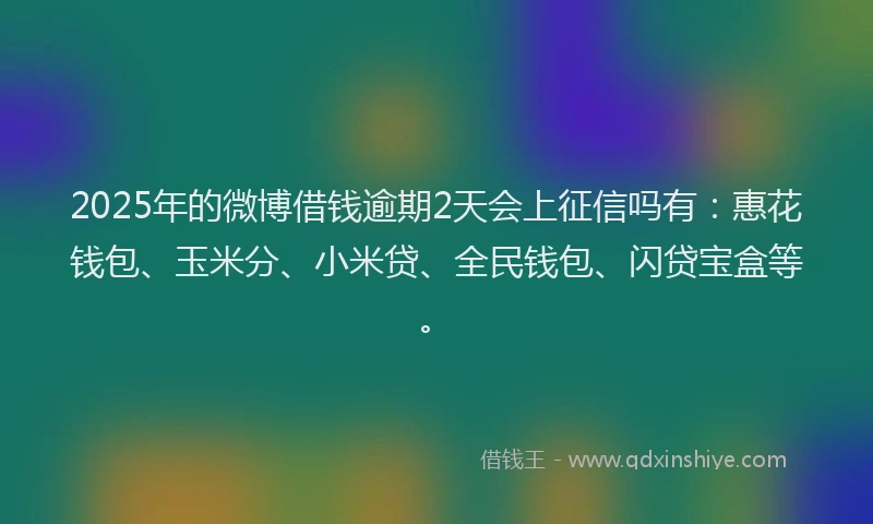 2025年的微博借钱逾期2天会上征信吗有：惠花钱包、玉米分、小米贷、全民钱包、闪贷宝盒等。