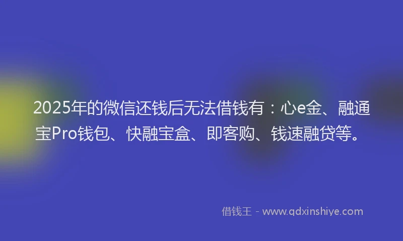 2025年的微信还钱后无法借钱有：心e金、融通宝Pro钱包、快融宝盒、即客购、钱速融贷等。