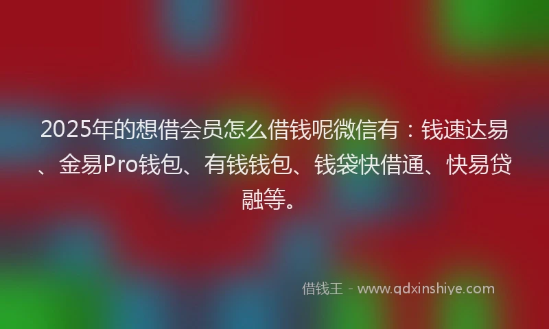 2025年的想借会员怎么借钱呢微信有：钱速达易、金易Pro钱包、有钱钱包、钱袋快借通、快易贷融等。