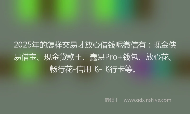 2025年的怎样交易才放心借钱呢微信有：现金侠易借宝、现金贷款王、鑫易Pro+钱包、放心花、畅行花-信用飞-飞行卡等。