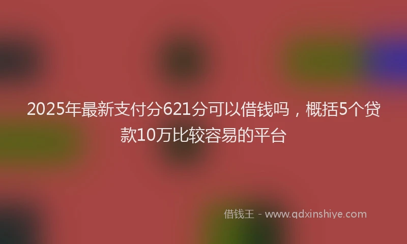 2025年最新支付分621分可以借钱吗，概括5个贷款10万比较容易的平台