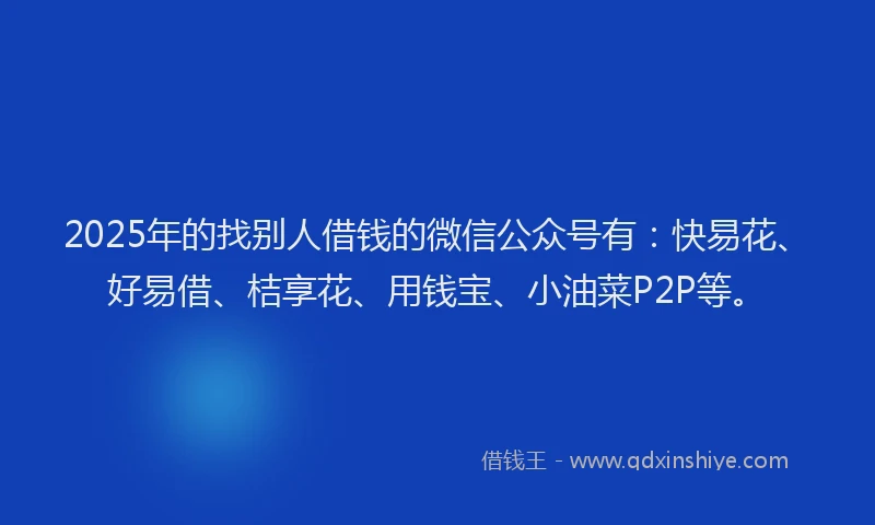 2025年的找别人借钱的微信公众号有：快易花、好易借、桔享花、用钱宝、小油菜P2P等。
