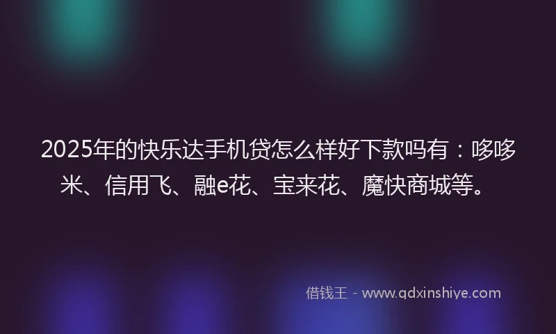2025年的快乐达手机贷怎么样好下款吗有：哆哆米、信用飞、融e花、宝来花、魔快商城等。