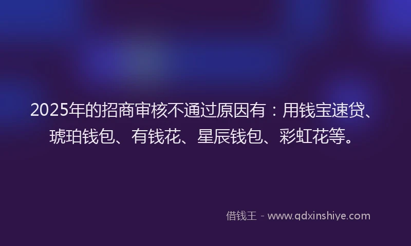 2025年的招商审核不通过原因有：用钱宝速贷、琥珀钱包、有钱花、星辰钱包、彩虹花等。