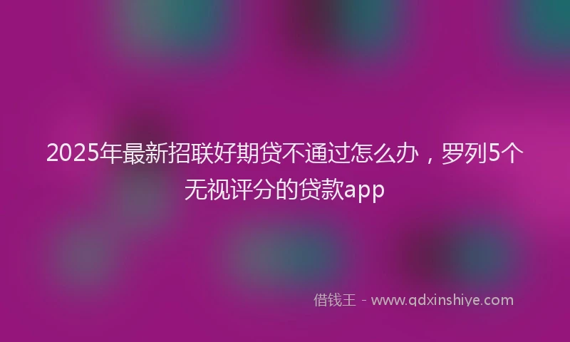 2025年最新招联好期贷不通过怎么办，罗列5个无视评分的贷款app