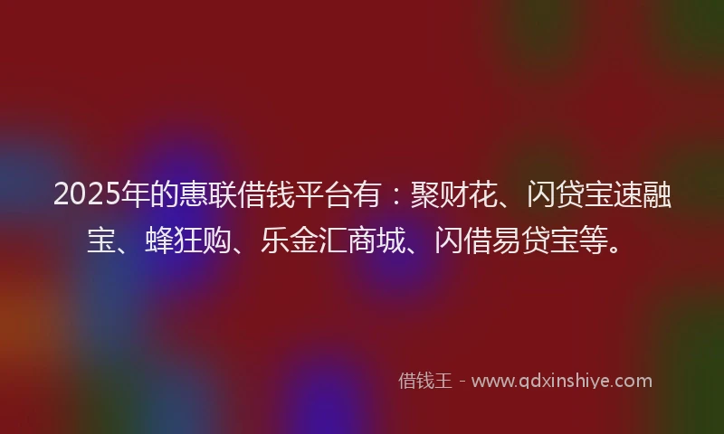 2025年的惠联借钱平台有：聚财花、闪贷宝速融宝、蜂狂购、乐金汇商城、闪借易贷宝等。