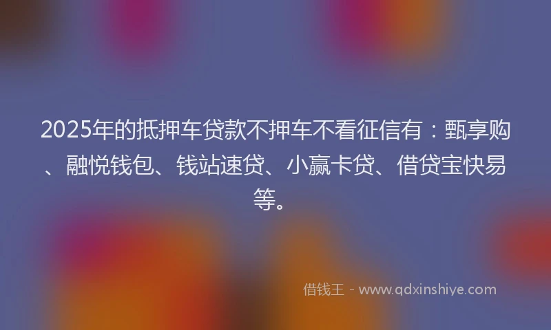 2025年的抵押车贷款不押车不看征信有：甄享购、融悦钱包、钱站速贷、小赢卡贷、借贷宝快易等。