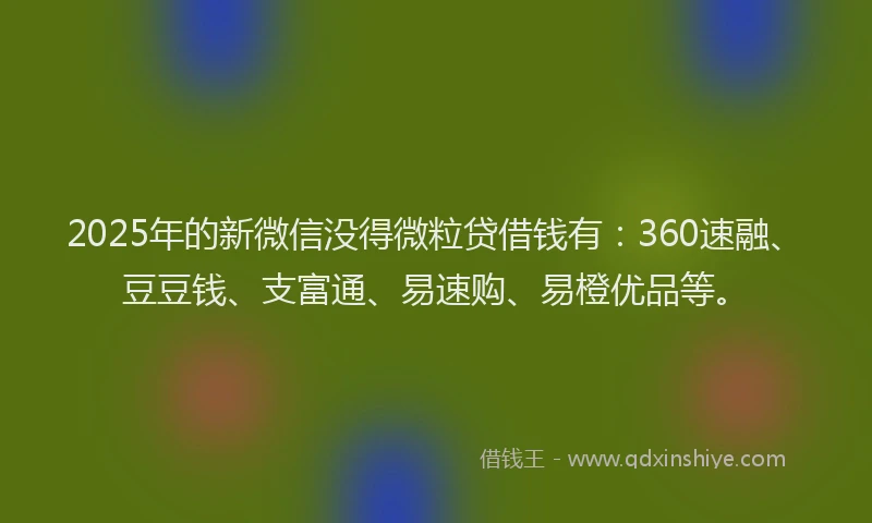 2025年的新微信没得微粒贷借钱有：360速融、豆豆钱、支富通、易速购、易橙优品等。