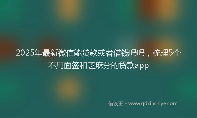2025年最新微信能贷款或者借钱吗吗，梳理5个不用面签和芝麻分的贷款app