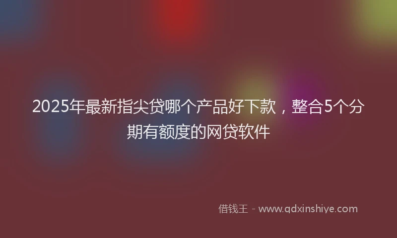 2025年最新指尖贷哪个产品好下款，整合5个分期有额度的网贷软件