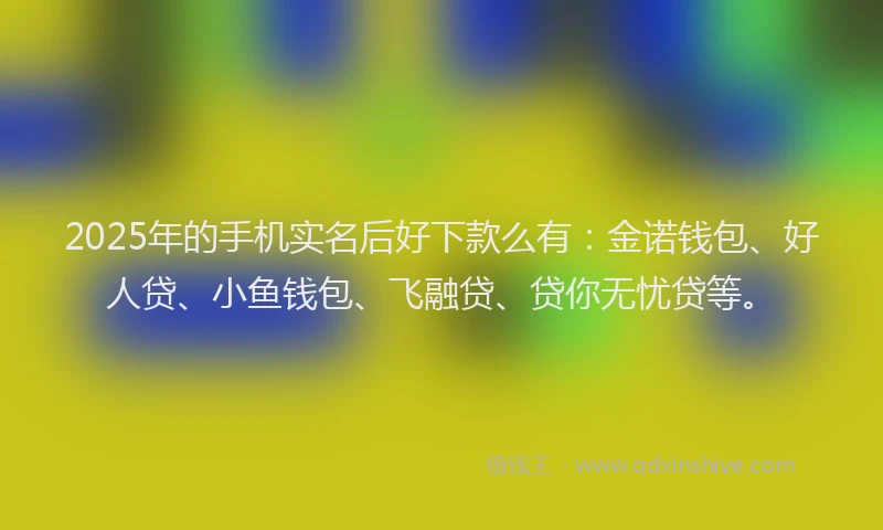 2025年的手机实名后好下款么有：金诺钱包、好人贷、小鱼钱包、飞融贷、贷你无忧贷等。