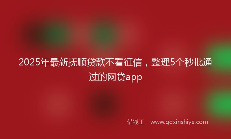 2025年最新抚顺贷款不看征信，整理5个秒批通过的网贷app