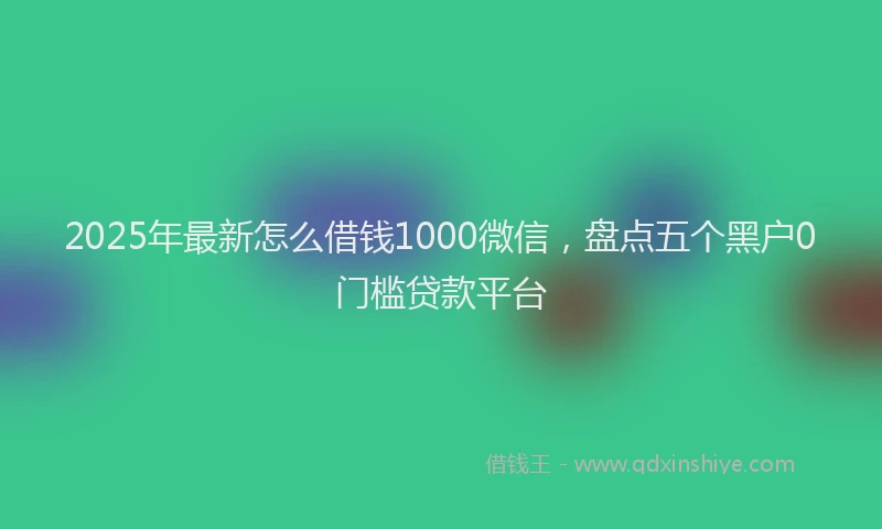 2025年最新怎么借钱1000微信，盘点五个黑户0门槛贷款平台