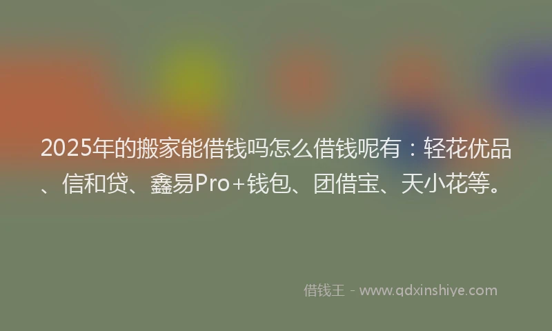 2025年的搬家能借钱吗怎么借钱呢有：轻花优品、信和贷、鑫易Pro+钱包、团借宝、天小花等。