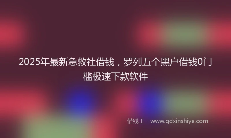 2025年最新急救社借钱，罗列五个黑户借钱0门槛极速下款软件