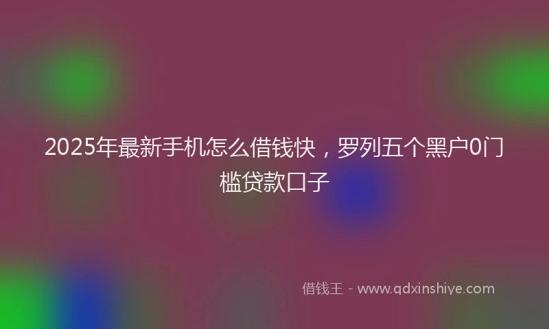 2025年最新手机怎么借钱快，罗列五个黑户0门槛贷款口子