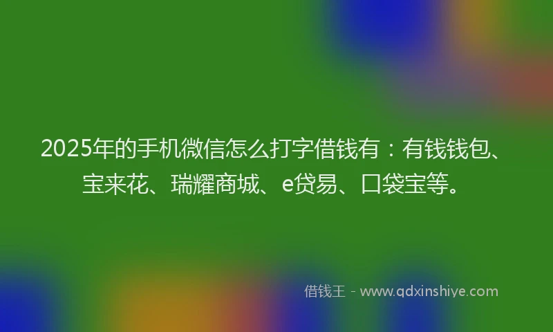 2025年的手机微信怎么打字借钱有：有钱钱包、宝来花、瑞耀商城、e贷易、口袋宝等。