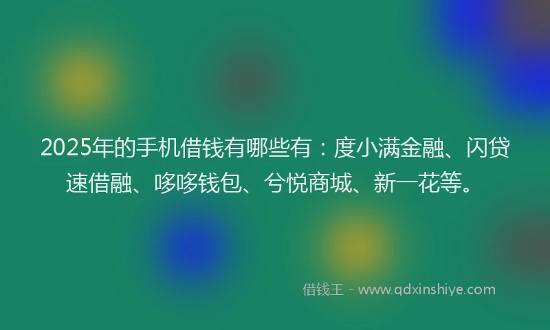 2025年的手机借钱有哪些有：度小满金融、闪贷速借融、哆哆钱包、兮悦商城、新一花等。