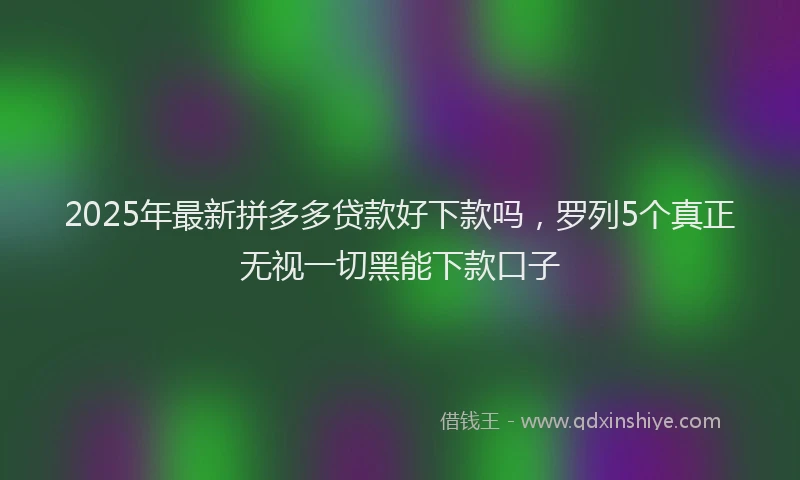 2025年最新拼多多贷款好下款吗，罗列5个真正无视一切黑能下款口子