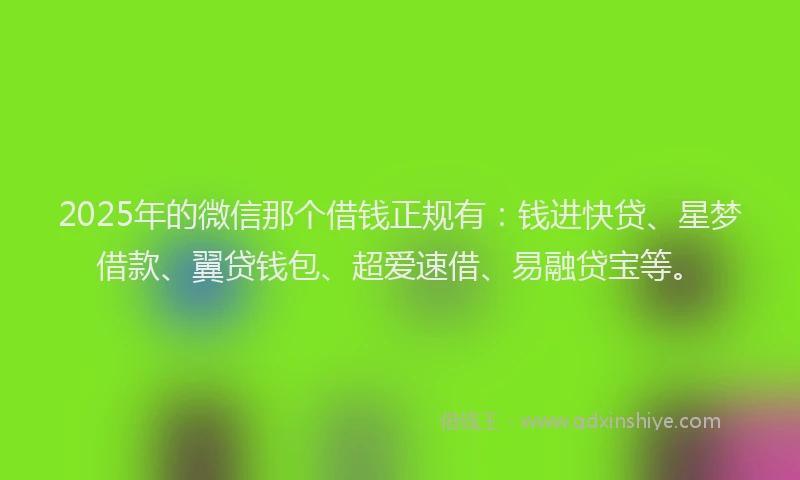 2025年的微信那个借钱正规有：钱进快贷、星梦借款、翼贷钱包、超爱速借、易融贷宝等。