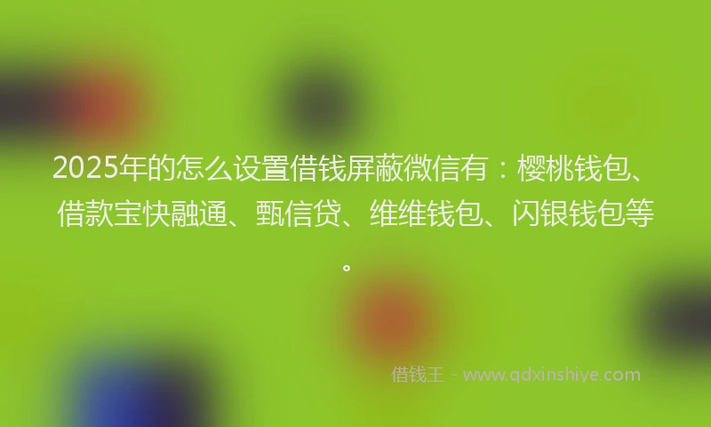 2025年的怎么设置借钱屏蔽微信有：樱桃钱包、借款宝快融通、甄信贷、维维钱包、闪银钱包等。