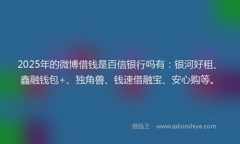 2025年的微博借钱是百信银行吗有：银河好租、鑫融钱包+、独角兽、钱速借融宝、安心购等。
