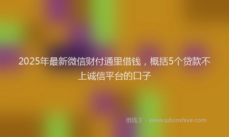 2025年最新微信财付通里借钱，概括5个贷款不上诚信平台的口子