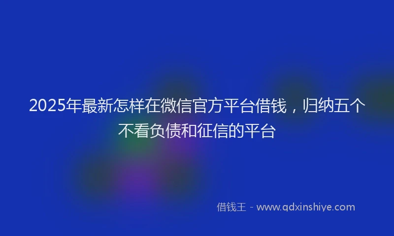 2025年最新怎样在微信官方平台借钱，归纳五个不看负债和征信的平台