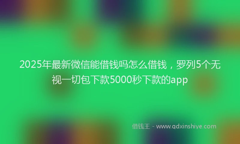 2025年最新微信能借钱吗怎么借钱，罗列5个无视一切包下款5000秒下款的app