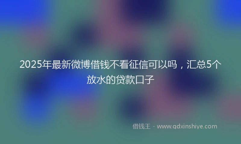 2025年最新微博借钱不看征信可以吗，汇总5个放水的贷款口子