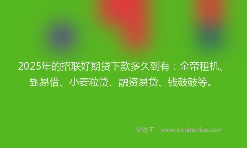 2025年的招联好期贷下款多久到有：金帝租机、甄易借、小麦粒贷、融资易贷、钱鼓鼓等。