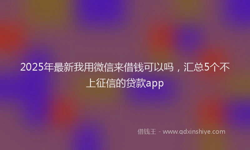 2025年最新我用微信来借钱可以吗，汇总5个不上征信的贷款app