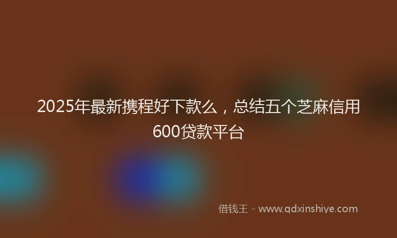 2025年最新携程好下款么，总结五个芝麻信用600贷款平台