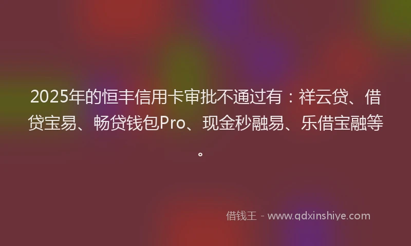 2025年的恒丰信用卡审批不通过有：祥云贷、借贷宝易、畅贷钱包Pro、现金秒融易、乐借宝融等。