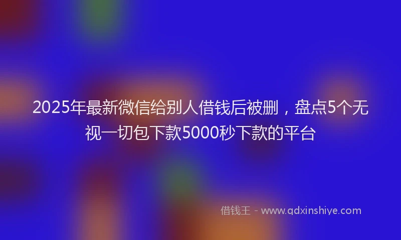 2025年最新微信给别人借钱后被删，盘点5个无视一切包下款5000秒下款的平台