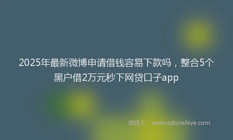 2025年最新微博申请借钱容易下款吗，整合5个黑户借2万元秒下网贷口子app