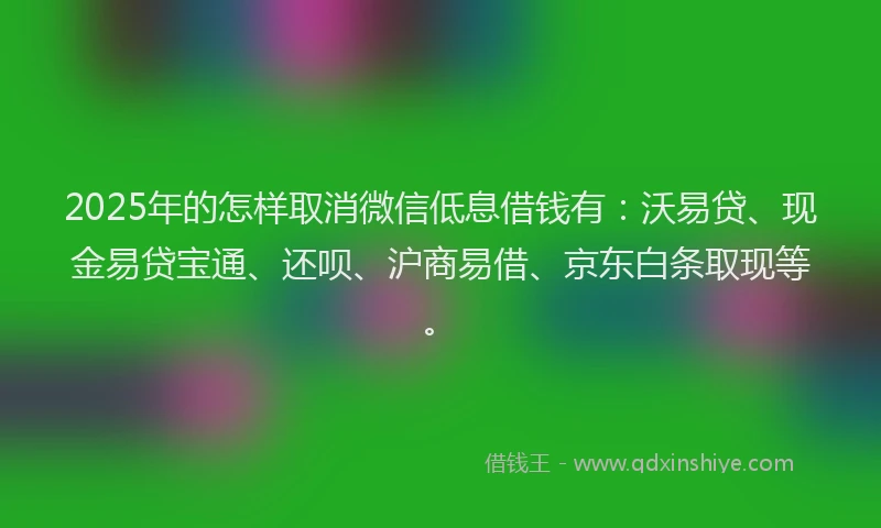 2025年的怎样取消微信低息借钱有：沃易贷、现金易贷宝通、还呗、沪商易借、京东白条取现等。