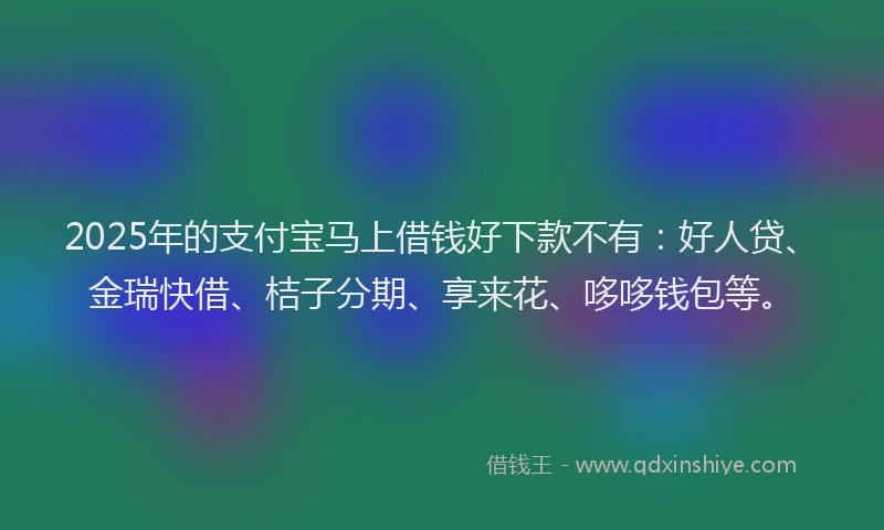 2025年的支付宝马上借钱好下款不有：好人贷、金瑞快借、桔子分期、享来花、哆哆钱包等。