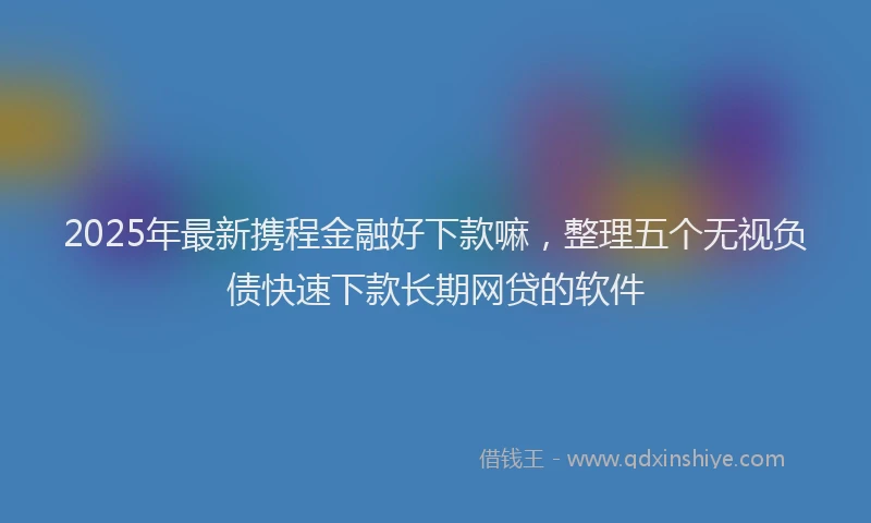 2025年最新携程金融好下款嘛，整理五个无视负债快速下款长期网贷的软件
