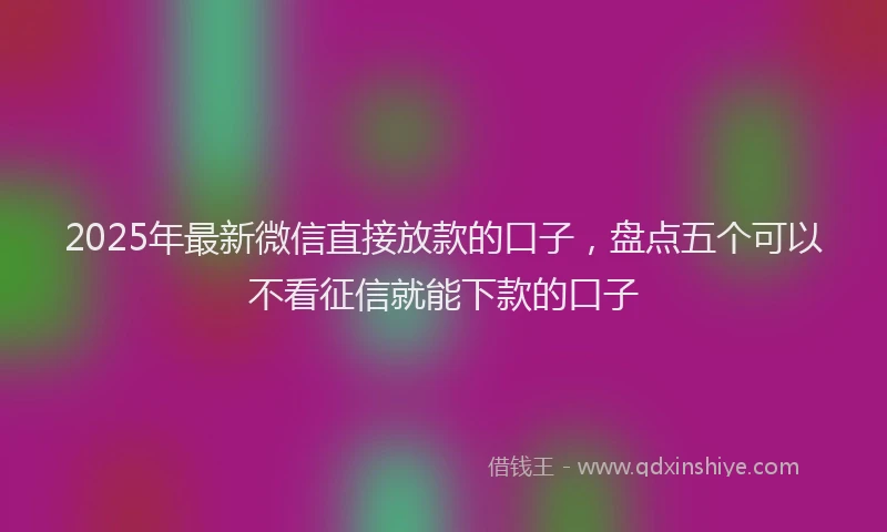 2025年最新微信直接放款的口子，盘点五个可以不看征信就能下款的口子
