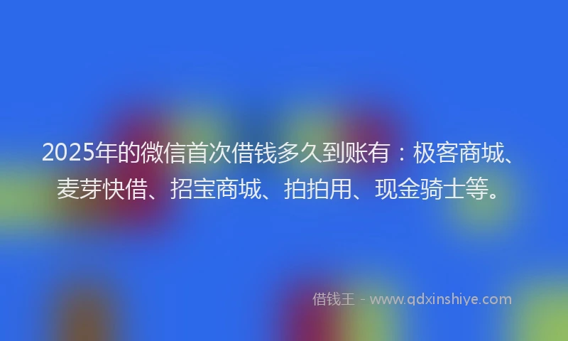 2025年的微信首次借钱多久到账有：极客商城、麦芽快借、招宝商城、拍拍用、现金骑士等。
