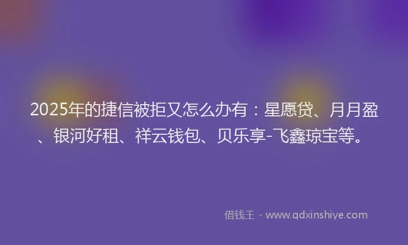 2025年的捷信被拒又怎么办有：星愿贷、月月盈、银河好租、祥云钱包、贝乐享-飞鑫琼宝等。