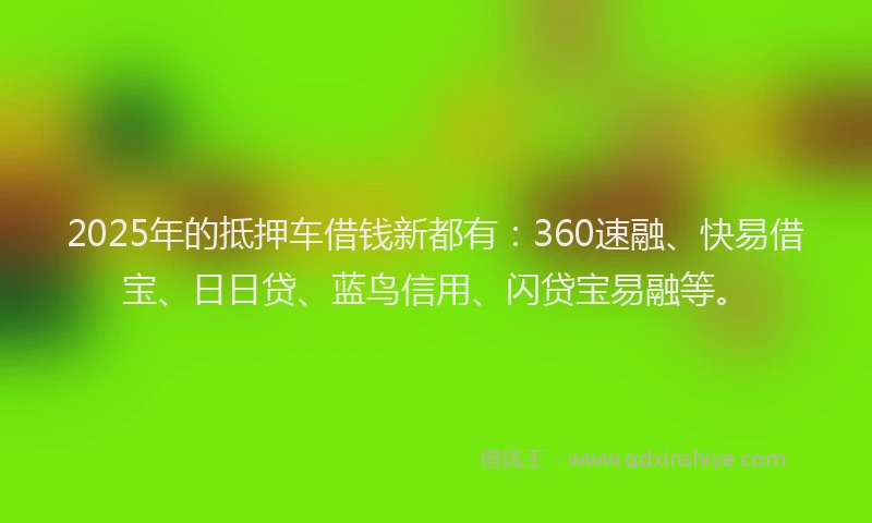 2025年的抵押车借钱新都有：360速融、快易借宝、日日贷、蓝鸟信用、闪贷宝易融等。