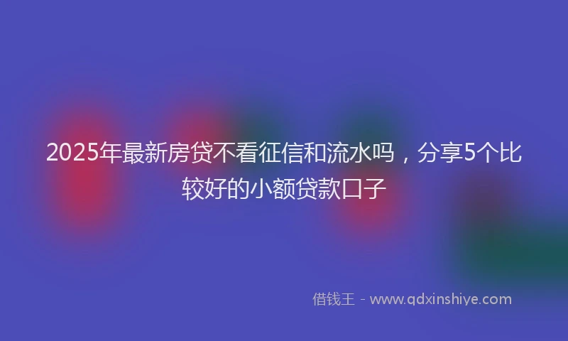 2025年最新房贷不看征信和流水吗，分享5个比较好的小额贷款口子
